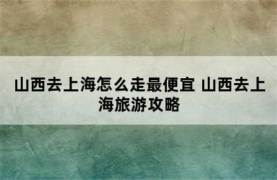 山西去上海怎么走最便宜 山西去上海旅游攻略